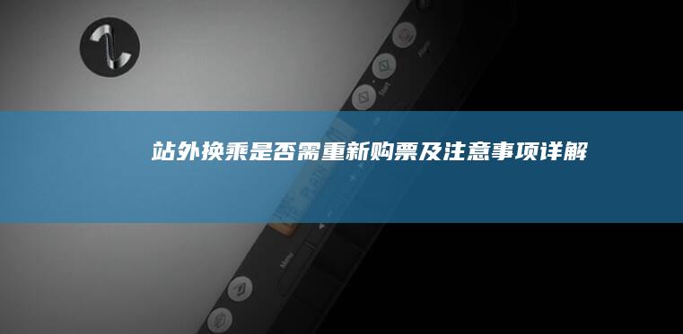 站外换乘是否需重新购票及注意事项详解